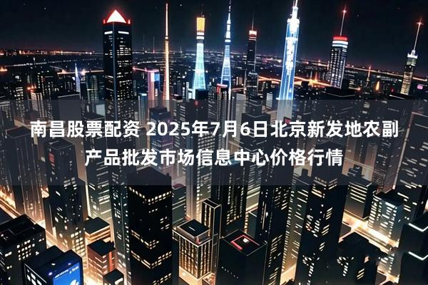 南昌股票配资 2025年7月6日北京新发地农副产品批发市场信息中心价格行情