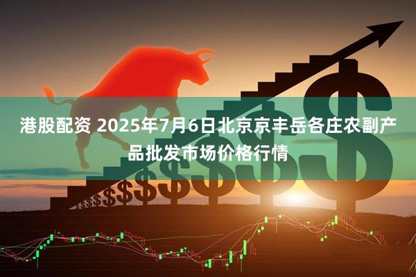 港股配资 2025年7月6日北京京丰岳各庄农副产品批发市场价格行情