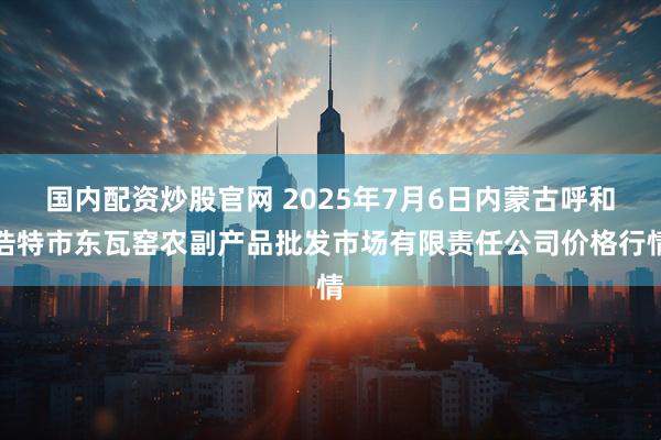 国内配资炒股官网 2025年7月6日内蒙古呼和浩特市东瓦窑农副产品批发市场有限责任公司价格行情