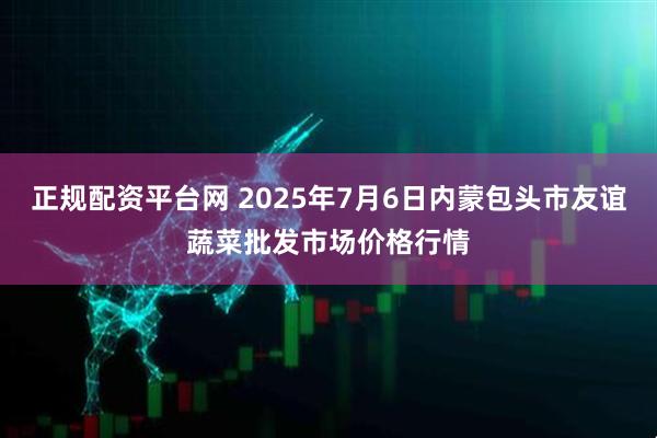 正规配资平台网 2025年7月6日内蒙包头市友谊蔬菜批发市场价格行情