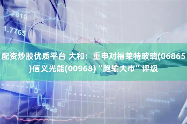 配资炒股优质平台 大和：重申对福莱特玻璃(06865)信义光能(00968)“跑输大市”评级