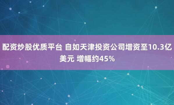 配资炒股优质平台 自如天津投资公司增资至10.3亿美元 增幅约45%