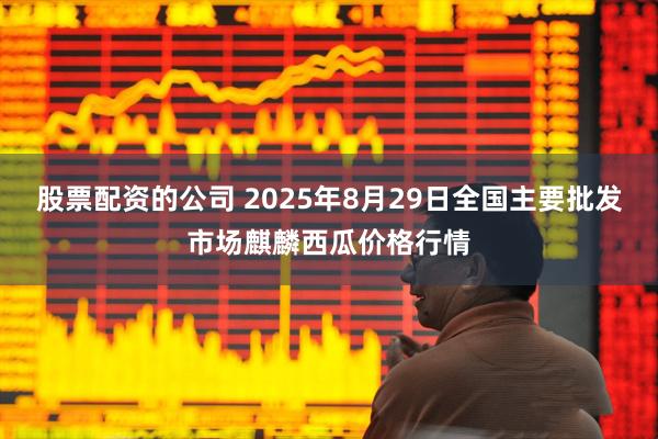 股票配资的公司 2025年8月29日全国主要批发市场麒麟西瓜价格行情