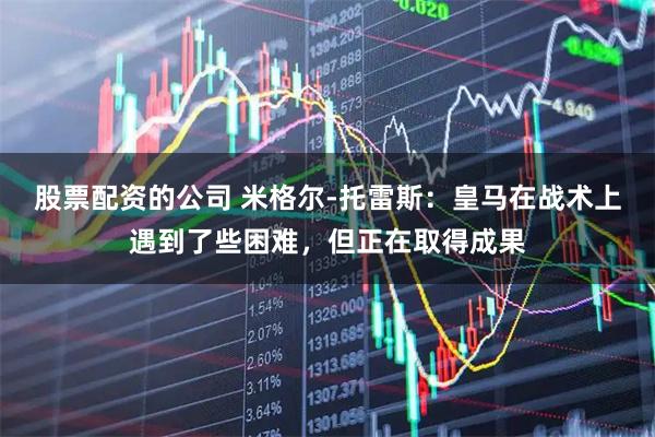 股票配资的公司 米格尔-托雷斯：皇马在战术上遇到了些困难，但正在取得成果