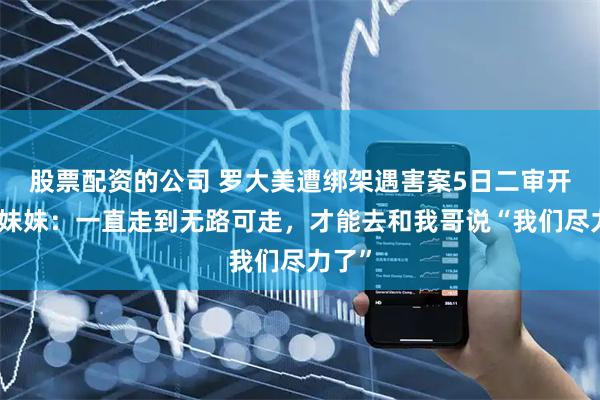 股票配资的公司 罗大美遭绑架遇害案5日二审开庭，妹妹：一直走到无路可走，才能去和我哥说“我们尽力了”