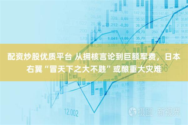配资炒股优质平台 从拥核言论到巨额军费，日本右翼“冒天下之大不韪”或酿重大灾难