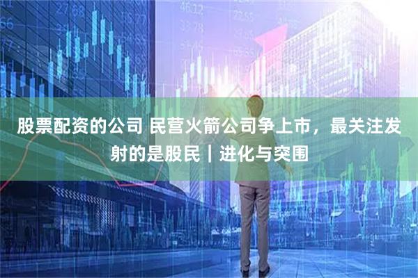 股票配资的公司 民营火箭公司争上市，最关注发射的是股民｜进化与突围