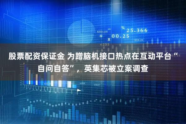 股票配资保证金 为蹭脑机接口热点在互动平台“自问自答”，英集芯被立案调查