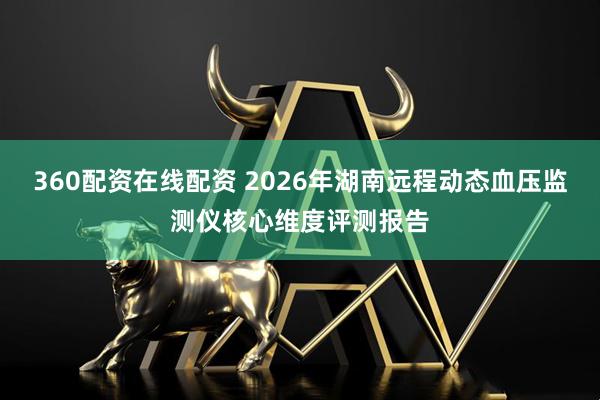 360配资在线配资 2026年湖南远程动态血压监测仪核心维度评测报告