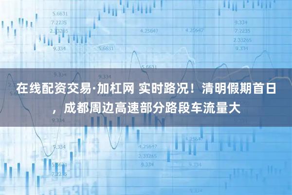 在线配资交易·加杠网 实时路况！清明假期首日，成都周边高速部分路段车流量大