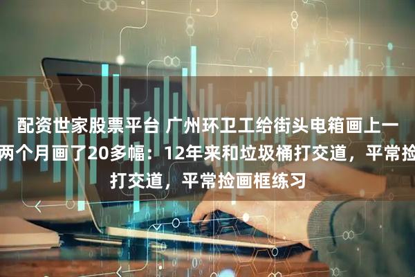 配资世家股票平台 广州环卫工给街头电箱画上一朵朵花，两个月画了20多幅：12年来和垃圾桶打交道，平常捡画框练习