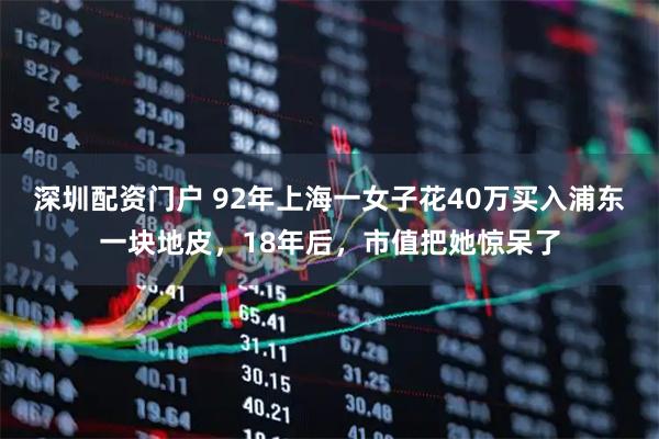 深圳配资门户 92年上海一女子花40万买入浦东一块地皮，18年后，市值把她惊呆了