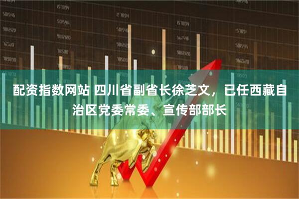 配资指数网站 四川省副省长徐芝文,已任西藏自治区党委常委、宣传部部长